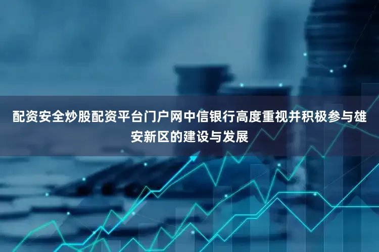 配资安全炒股配资平台门户网中信银行高度重视并积极参与雄安新区的建设与发展